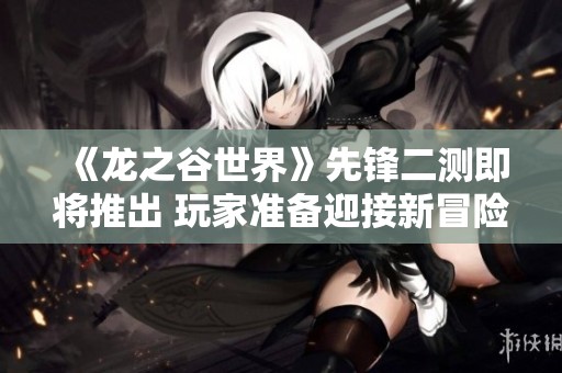 《龙之谷世界》先锋二测即将推出 玩家准备迎接新冒险！