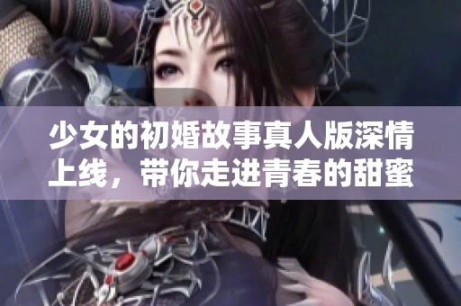 少女的初婚故事真人版深情上线，带你走进青春的甜蜜与挑战