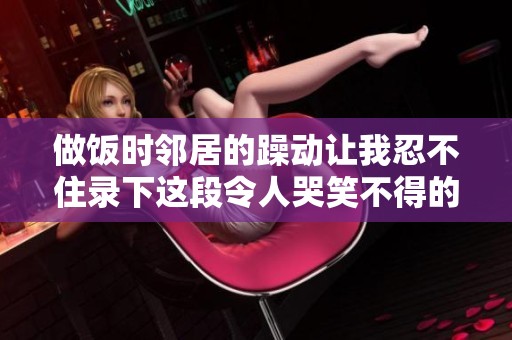 做饭时邻居的躁动让我忍不住录下这段令人哭笑不得的视频