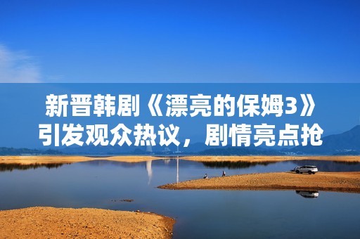 新晋韩剧《漂亮的保姆3》引发观众热议，剧情亮点抢先看