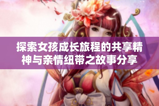 探索女孩成长旅程的共享精神与亲情纽带之故事分享