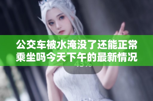 公交车被水淹没了还能正常乘坐吗今天下午的最新情况如何