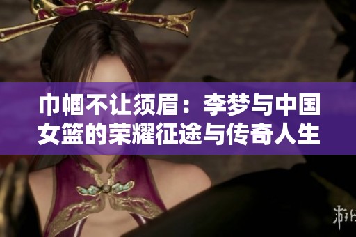巾帼不让须眉：李梦与中国女篮的荣耀征途与传奇人生