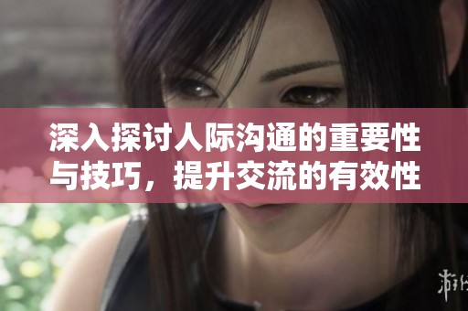 深入探讨人际沟通的重要性与技巧，提升交流的有效性与效率