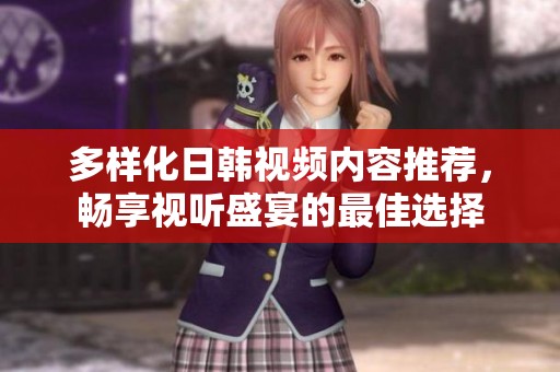 多样化日韩视频内容推荐，畅享视听盛宴的最佳选择