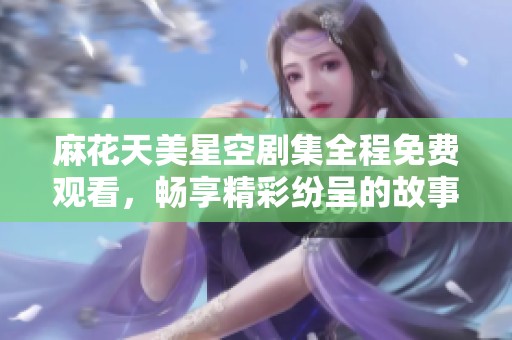 麻花天美星空剧集全程免费观看，畅享精彩纷呈的故事体验