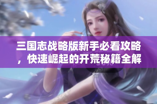 三国志战略版新手必看攻略，快速崛起的开荒秘籍全解析