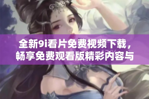 全新9i看片免费视频下载，畅享免费观看版精彩内容与丰富体验