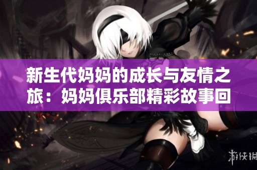 新生代妈妈的成长与友情之旅：妈妈俱乐部精彩故事回顾