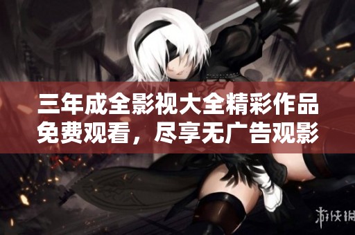 三年成全影视大全精彩作品免费观看，尽享无广告观影体验