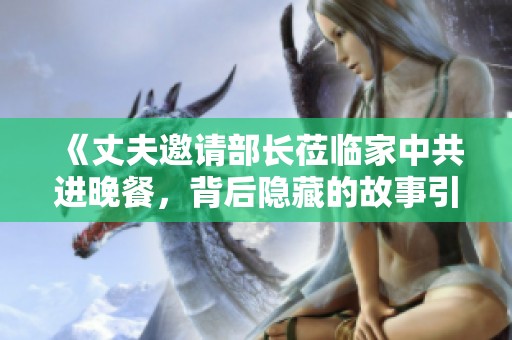 《丈夫邀请部长莅临家中共进晚餐，背后隐藏的故事引人深思》