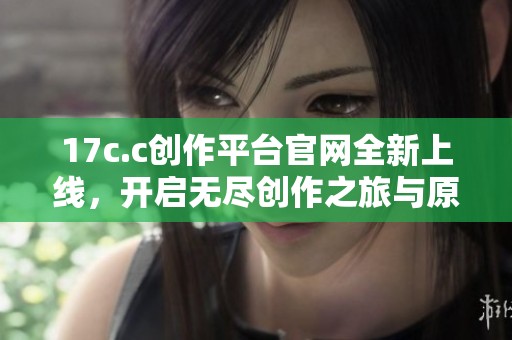 17c.c创作平台官网全新上线，开启无尽创作之旅与原创共享新时代