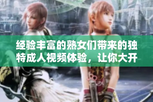 经验丰富的熟女们带来的独特成人视频体验，让你大开眼界
