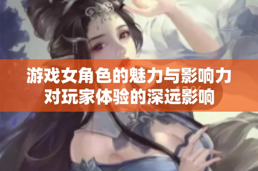 游戏女角色的魅力与影响力对玩家体验的深远影响