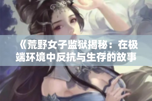 《荒野女子监狱揭秘：在极端环境中反抗与生存的故事》