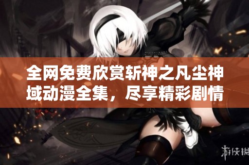 全网免费欣赏斩神之凡尘神域动漫全集，尽享精彩剧情与热血战斗