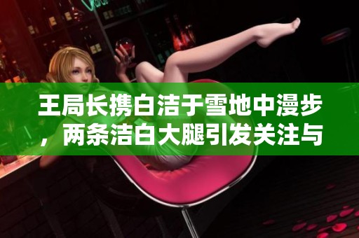 王局长携白洁于雪地中漫步，两条洁白大腿引发关注与热议