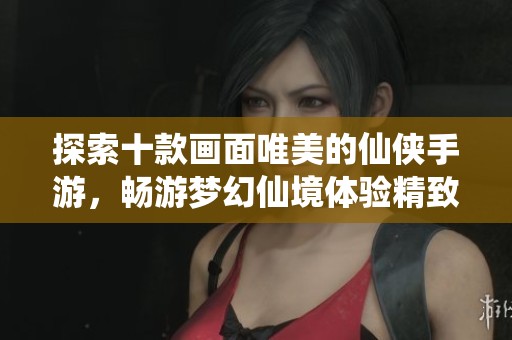 探索十款画面唯美的仙侠手游，畅游梦幻仙境体验精致画风