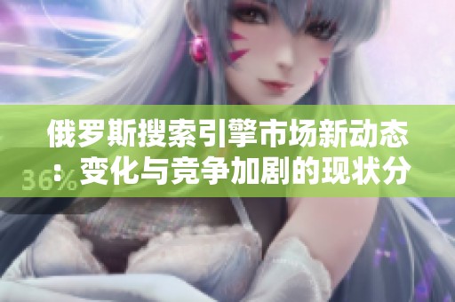 俄罗斯搜索引擎市场新动态：变化与竞争加剧的现状分析