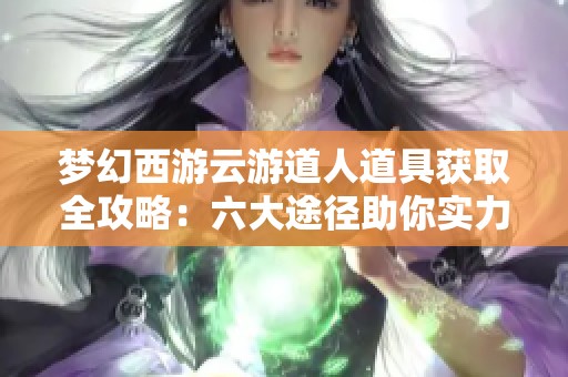 梦幻西游云游道人道具获取全攻略：六大途径助你实力大增