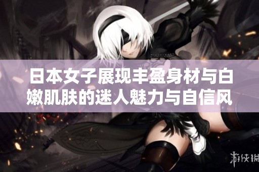 日本女子展现丰盈身材与白嫩肌肤的迷人魅力与自信风采