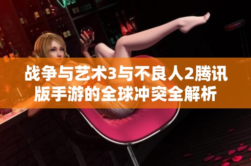 战争与艺术3与不良人2腾讯版手游的全球冲突全解析