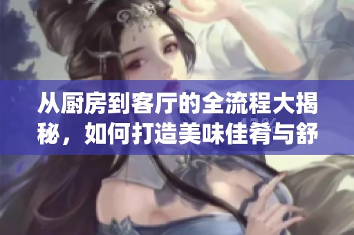 从厨房到客厅的全流程大揭秘，如何打造美味佳肴与舒适环境(1)