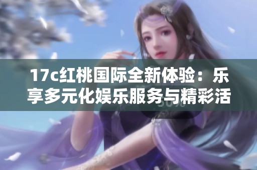 17c红桃国际全新体验：乐享多元化娱乐服务与精彩活动