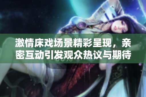 激情床戏场景精彩呈现，亲密互动引发观众热议与期待