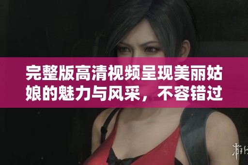 完整版高清视频呈现美丽姑娘的魅力与风采，不容错过