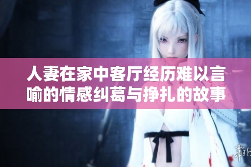 人妻在家中客厅经历难以言喻的情感纠葛与挣扎的故事