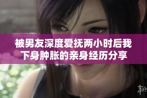 被男友深度爱抚两小时后我下身肿胀的亲身经历分享