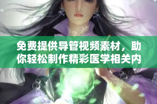 免费提供导管视频素材，助你轻松制作精彩医学相关内容