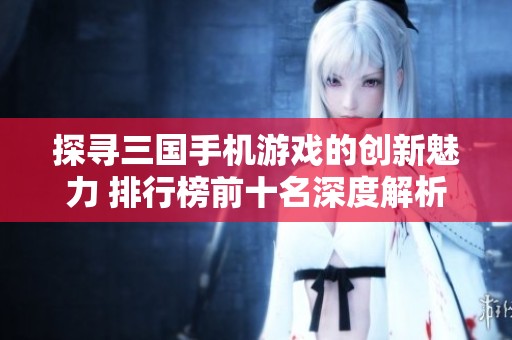 探寻三国手机游戏的创新魅力 排行榜前十名深度解析