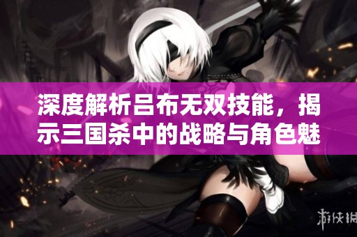 深度解析吕布无双技能，揭示三国杀中的战略与角色魅力