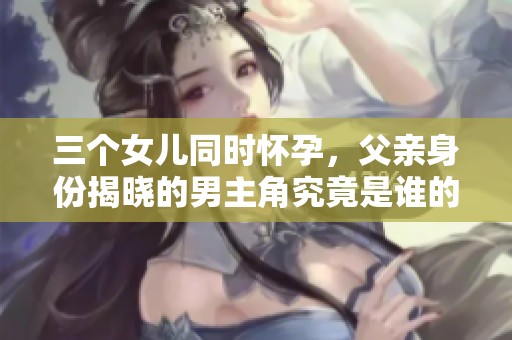 三个女儿同时怀孕，父亲身份揭晓的男主角究竟是谁的谜题解析