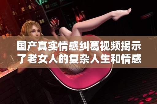国产真实情感纠葛视频揭示了老女人的复杂人生和情感世界