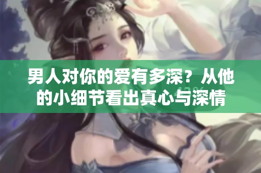男人对你的爱有多深？从他的小细节看出真心与深情