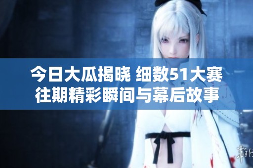 今日大瓜揭晓 细数51大赛往期精彩瞬间与幕后故事