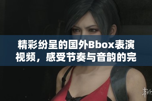 精彩纷呈的国外Bbox表演视频，感受节奏与音韵的完美碰撞