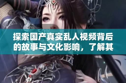探索国产真实乱人视频背后的故事与文化影响，了解其现象与意义