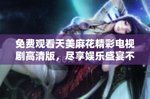 免费观看天美麻花精彩电视剧高清版，尽享娱乐盛宴不容错过