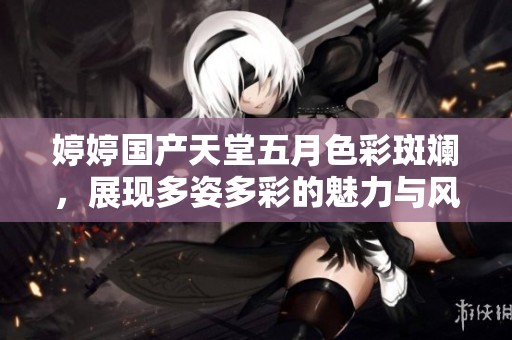 婷婷国产天堂五月色彩斑斓，展现多姿多彩的魅力与风情