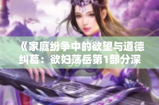 《家庭纷争中的欲望与道德纠葛：欲妇荡岳第1部分深度解析》