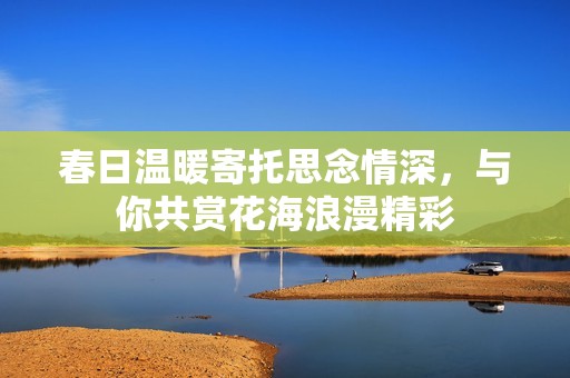 春日温暖寄托思念情深，与你共赏花海浪漫精彩