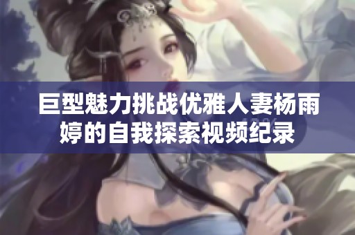 巨型魅力挑战优雅人妻杨雨婷的自我探索视频纪录