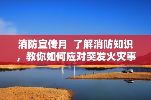 消防宣传月  了解消防知识，教你如何应对突发火灾事故
