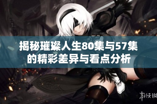 揭秘璀璨人生80集与57集的精彩差异与看点分析