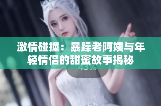 激情碰撞：暴躁老阿姨与年轻情侣的甜蜜故事揭秘