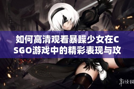 如何高清观看暴躁少女在CSGO游戏中的精彩表现与攻略分享